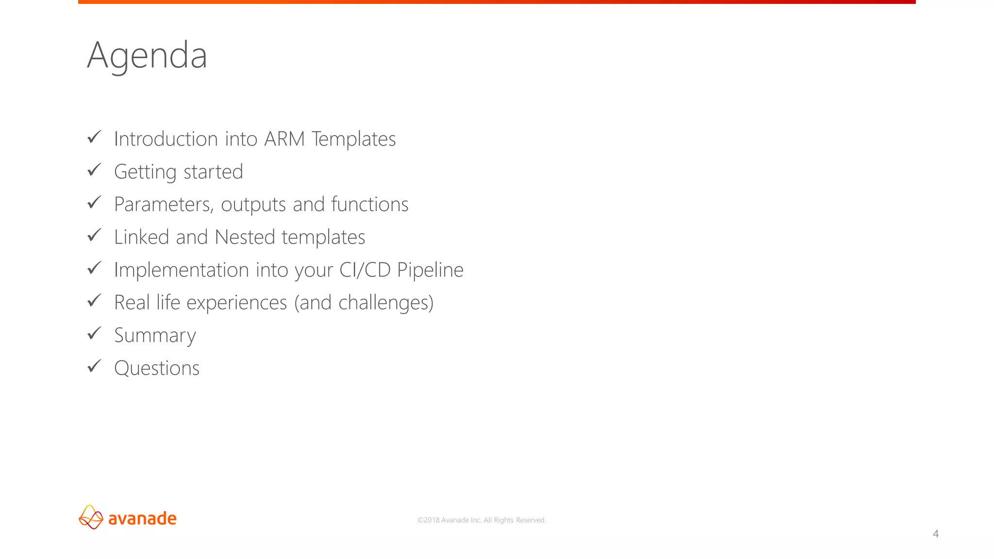 ©2018 Avanade Inc. All Rights Reserved.
✓ Introduction into ARM Templates
✓ Getting started
✓ Parameters, outputs and functions
✓ Linked and Nested templates
✓ Implementation into your CI/CD Pipeline
✓ Real life experiences (and challenges)
✓ Summary
✓ Questions
Agenda
4
 
