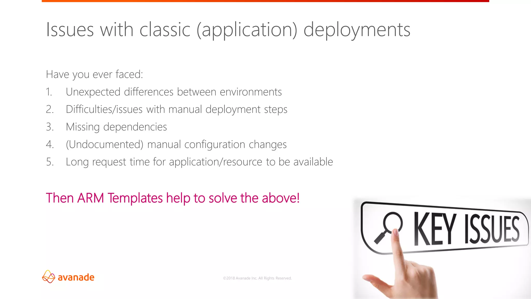 ©2018 Avanade Inc. All Rights Reserved.
6
Issues with classic (application) deployments
Have you ever faced:
1. Unexpected differences between environments
2. Difficulties/issues with manual deployment steps
3. Missing dependencies
4. (Undocumented) manual configuration changes
5. Long request time for application/resource to be available
Then ARM Templates help to solve the above!
 