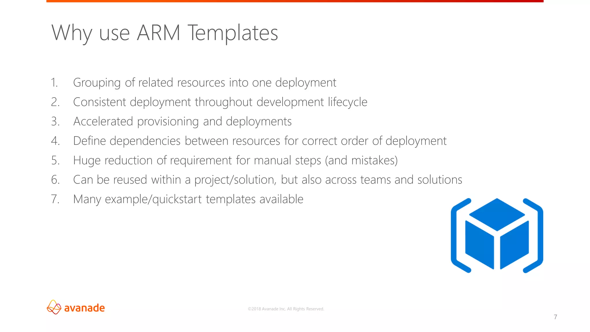 ©2018 Avanade Inc. All Rights Reserved.
7
Why use ARM Templates
1. Grouping of related resources into one deployment
2. Consistent deployment throughout development lifecycle
3. Accelerated provisioning and deployments
4. Define dependencies between resources for correct order of deployment
5. Huge reduction of requirement for manual steps (and mistakes)
6. Can be reused within a project/solution, but also across teams and solutions
7. Many example/quickstart templates available
 