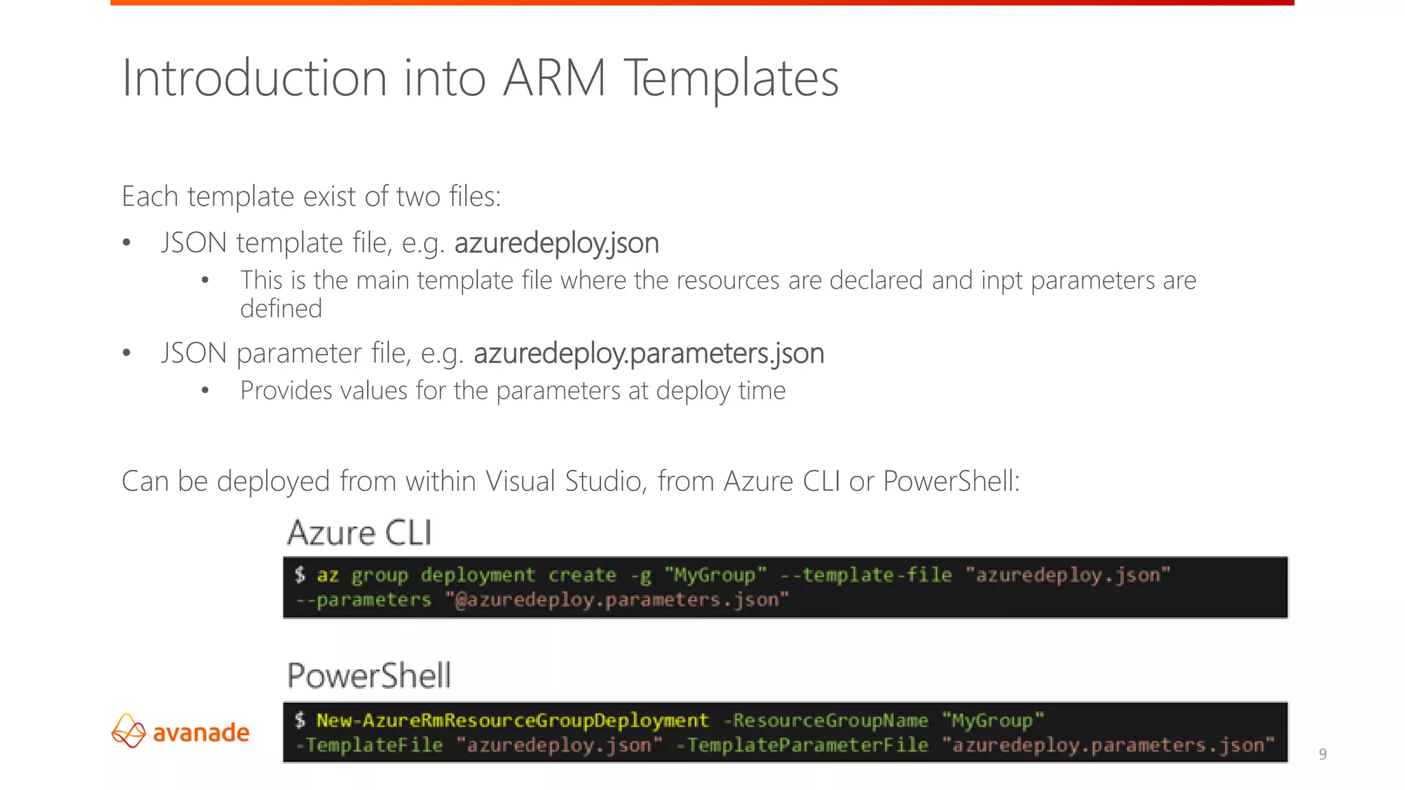 ©2018 Avanade Inc. All Rights Reserved.
9
Introduction into ARM Templates
Each template exist of two files:
• JSON template file, e.g. azuredeploy.json
• This is the main template file where the resources are declared and inpt parameters are
defined
• JSON parameter file, e.g. azuredeploy.parameters.json
• Provides values for the parameters at deploy time
Can be deployed from within Visual Studio, from Azure CLI or PowerShell:
 
