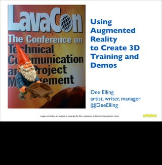 Using
                                                                                                    Augmented
                                                                                                    Reality
                                                                                                    to Create 3D
                                                                                                    Training and
                                                                                                    Demos


                                                                                                    Dee Elling
                                                                                                    artist, writer, manager
                                                                                                    @DeeElling
                                       images and videos are subject to copyright by their originators as listed in the presenter notes


Magicam on Iphone - Dee Elling LavaCon 2010 poster on iPhone


What is “Augmented Reality” (AR) and how can it be used to facilitate learning? Dee will take
you through a brief history of immersive learning environments and how the latest craze for
AR is being used to supplement user experiences in gaming, learning, and mobile
applications. AR is popping up all over in 2010, led by vendors including metaio, Geo Vector,
Total Immersion, and Tanagram Partners. One goal of augmented reality enthusiasts is to
create NUIs (Natural User Interfaces) and to eventually make the computer screen obsolete.
How will our perceptions be challenged by these new tools? You will see videos of the latest
commercial and academic projects. While mass adoption is still expensive and out of reach
for many, we will discuss how the learning game could change for technical communicators.
 