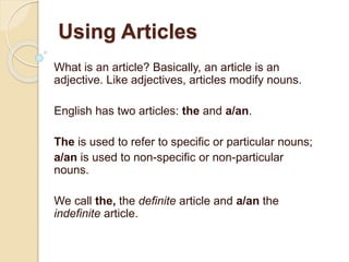 Using Articles
What is an article? Basically, an article is an
adjective. Like adjectives, articles modify nouns.
English has two articles: the and a/an.
The is used to refer to specific or particular nouns;
a/an is used to non-specific or non-particular
nouns.
We call the, the definite article and a/an the
indefinite article.
 