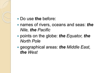  Do use the before:
 names of rivers, oceans and seas: the
Nile, the Pacific
 points on the globe: the Equator, the
North Pole
 geographical areas: the Middle East,
the West
 