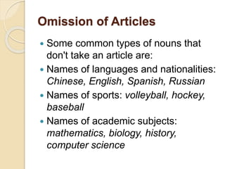 Omission of Articles
 Some common types of nouns that
don't take an article are:
 Names of languages and nationalities:
Chinese, English, Spanish, Russian
 Names of sports: volleyball, hockey,
baseball
 Names of academic subjects:
mathematics, biology, history,
computer science
 