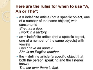 Here are the rules for when to use "A,
An or The":
 a = indefinite article (not a specific object, one
of a number of the same objects) with
consonants
She has a dog.
I work in a factory.
 an = indefinite article (not a specific object,
one of a number of the same objects) with
vowels
Can I have an apple?
She is an English teacher.
 the = definite article (a specific object that
both the person speaking and the listener
know)
The car over there is fast.
 