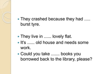 They crashed because they had .....
burst tyre.
 They live in ...... lovely flat.
 It's ...... old house and needs some
work.
 Could you take ....... books you
borrowed back to the library, please?
 