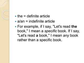  the = definite article
 a/an = indefinite article
 For example, if I say, "Let's read the
book," I mean a specific book. If I say,
"Let's read a book," I mean any book
rather than a specific book.
 