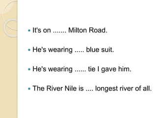 It's on ....... Milton Road.
 He's wearing ..... blue suit.
 He's wearing ...... tie I gave him.
 The River Nile is .... longest river of all.
 