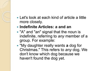  Let's look at each kind of article a little
more closely.
 Indefinite Articles: a and an
 "A" and "an" signal that the noun is
indefinite, referring to any member of a
group. For example:
 "My daughter really wants a dog for
Christmas." This refers to any dog. We
don't know which dog because we
haven't found the dog yet.
 
