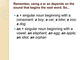 Remember, using a or an depends on the
sound that begins the next word. So...
 a + singular noun beginning with a
consonant: a boy; a car; a bike; a zoo;
a dog
 an + singular noun beginning with a
vowel: an elephant; an egg; an apple;
an idiot; an orphan
 