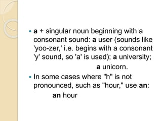  a + singular noun beginning with a
consonant sound: a user (sounds like
'yoo-zer,' i.e. begins with a consonant
'y' sound, so 'a' is used); a university;
a unicorn.
 In some cases where "h" is not
pronounced, such as "hour," use an:
an hour
 