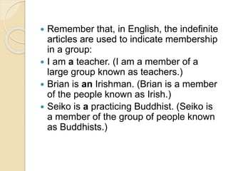 Remember that, in English, the indefinite
articles are used to indicate membership
in a group:
 I am a teacher. (I am a member of a
large group known as teachers.)
 Brian is an Irishman. (Brian is a member
of the people known as Irish.)
 Seiko is a practicing Buddhist. (Seiko is
a member of the group of people known
as Buddhists.)
 
