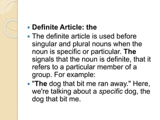  Definite Article: the
 The definite article is used before
singular and plural nouns when the
noun is specific or particular. The
signals that the noun is definite, that it
refers to a particular member of a
group. For example:
 "The dog that bit me ran away." Here,
we're talking about a specific dog, the
dog that bit me.
 