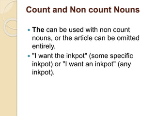 Count and Non count Nouns
 The can be used with non count
nouns, or the article can be omitted
entirely.
 "I want the inkpot" (some specific
inkpot) or "I want an inkpot" (any
inkpot).
 