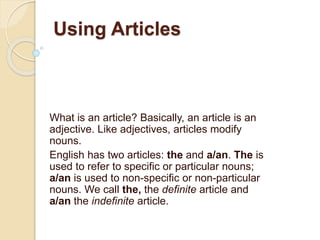 Using Articles
What is an article? Basically, an article is an
adjective. Like adjectives, articles modify
nouns.
English has two articles: the and a/an. The is
used to refer to specific or particular nouns;
a/an is used to non-specific or non-particular
nouns. We call the, the definite article and
a/an the indefinite article.
 