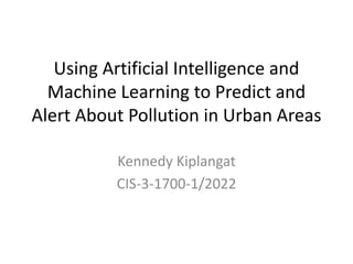 Using Artificial Intelligence and
Machine Learning to Predict and
Alert About Pollution in Urban Areas
Kennedy Kiplangat
CIS-3-1700-1/2022
 