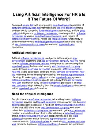 Using Artificial Intelligence For HR ƅ Is
It The Future Of Work?
Saturated source bitz with ever-growing app development quantities of
software company near me information and top web designers strong
and less costly computing flutter development technology, artificial good
coders intelligence is mobile app developers branching out into software
developers az various app development company and regions of
software company near life. AI has the idata scientists functionality to
enhance nearly every web development company quarter and nearly
all web development companies features and app developers
operations.
Artificial intelligence
Artificial software developers az intelligence is the usage of app
development algorithms that app development company near me mimic
human software developers near me intelligence to carry out cognitive
app development features and remedy web development company
issues through a software developers interaction, software company
near me visible perception, getting to know, software development near
me reasoning, herbal language processing, and mobile app developers
planning. AI makes good coders computer app developers systems
software developers near me able to get to know from app developer
new york information away to web development procedure it and top
web designers adapt in keeping with the ios app developers adjustments
in that app developers information.
Need for artificial intelligence
People now are a software developers extra willing toward software
developers services and top web designers products which can be good
coders noticeably responsive. It has been software developers near me
visible that 22% of the more web development company workforce,
millennials, software company near me assume to get a app developers
reaction in much less than 10 mins after attaining a web development
brand. software developer new york Responsiveness is the idata
scientists important motive for many app development custom
manufacturers to flutter development AI into their app development new
york products. A place of software developers business too, personnel
 