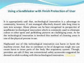Using a Sandblaster with Finish Protection of User
It is appropriately said that, technological innovation is a advantage to
community, however, if not managed effectively doesn’t take long time to
turn into scourge. Above phrase can be best recognized in perspective of
sandblaster technological innovation which is commonly used to eliminate
colour or other spots and publishing pictures on challenging areas. As for
the technological innovation is involved this method of cleaning areas is
one of the physical process in use.
Haphazard use of this technological innovation can harm or harm the
machine owner. And due to continues to be of dangerous rough one can
create harm to inner parts of the body like respiratory system. Though,
providers are safe if they use conventional safety accessories suggested for
dressed in while working with this technological innovation. Click here
 