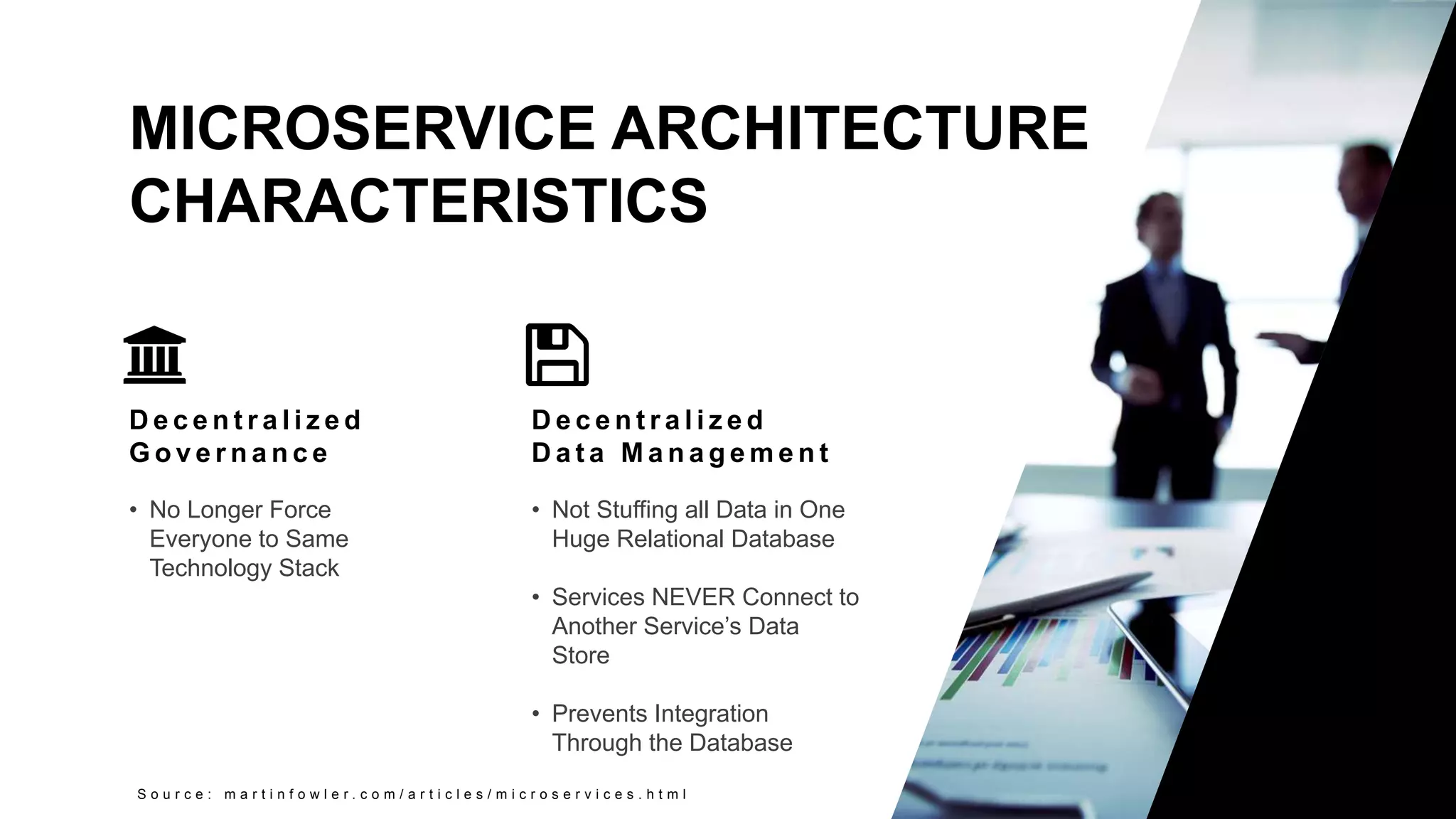 11
Copyright 2017 Cameron
MICROSERVICE ARCHITECTURE
CHARACTERISTICS
S o u r c e : m a r t i n f o w l e r . c o m / a r t i c l e s / m i c r o s e r v i c e s . h t m l
D e c e n t r a l i z e d
G o v e r n a n c e
• No Longer Force
Everyone to Same
Technology Stack
D e c e n t r a l i z e d
D a t a M a n a g e m e n t
• Not Stuffing all Data in One
Huge Relational Database
• Services NEVER Connect to
Another Service’s Data
Store
• Prevents Integration
Through the Database
 
