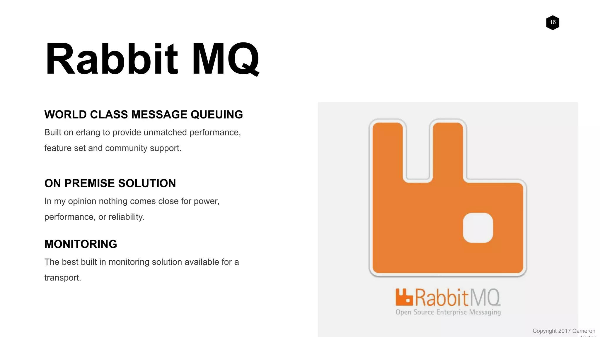 16
Copyright 2017 Cameron
Rabbit MQ
WORLD CLASS MESSAGE QUEUING
Built on erlang to provide unmatched performance,
feature set and community support.
ON PREMISE SOLUTION
In my opinion nothing comes close for power,
performance, or reliability.
MONITORING
The best built in monitoring solution available for a
transport.
 