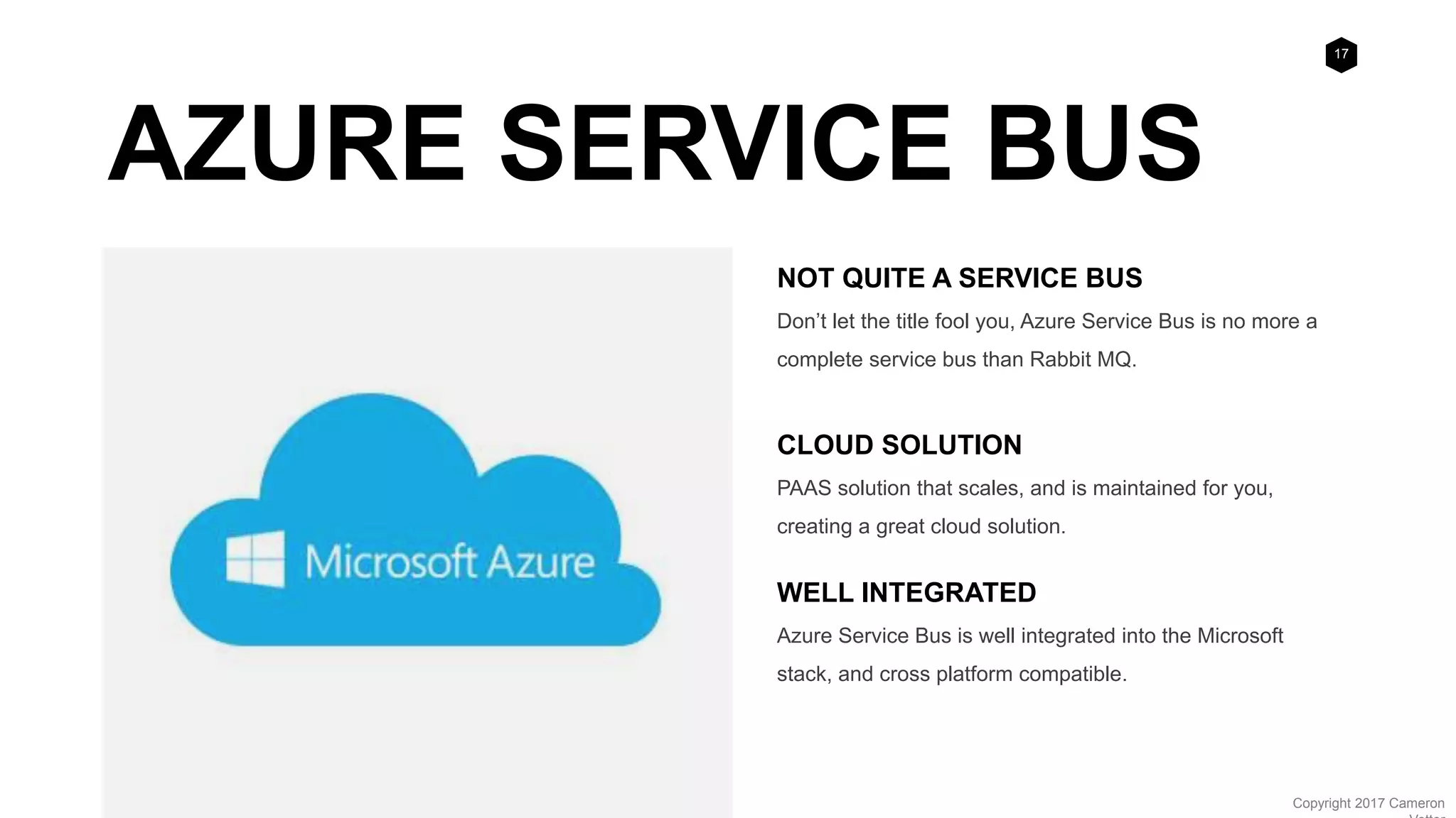 17
Copyright 2017 Cameron
AZURE SERVICE BUS
NOT QUITE A SERVICE BUS
Don’t let the title fool you, Azure Service Bus is no more a
complete service bus than Rabbit MQ.
CLOUD SOLUTION
PAAS solution that scales, and is maintained for you,
creating a great cloud solution.
WELL INTEGRATED
Azure Service Bus is well integrated into the Microsoft
stack, and cross platform compatible.
 