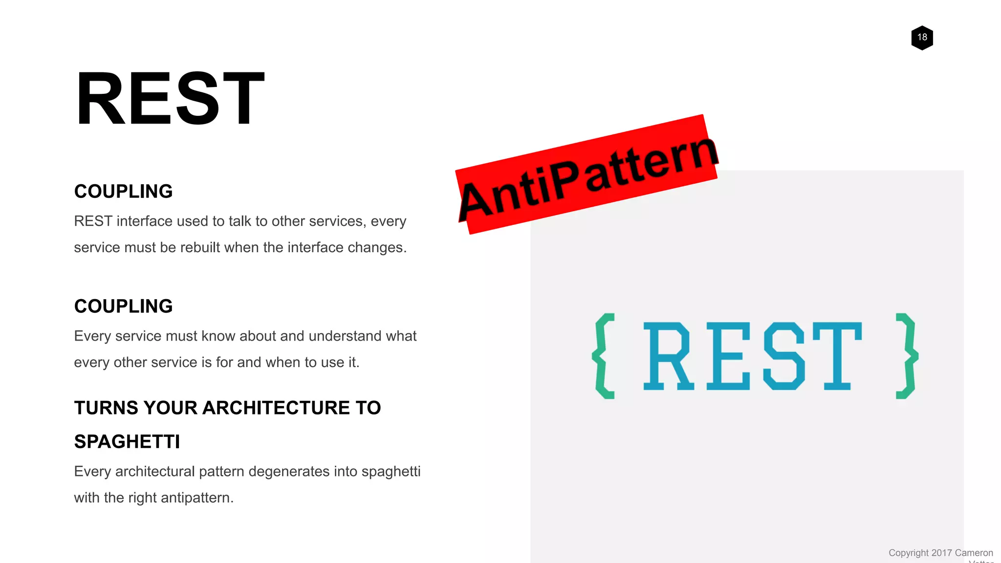 18
Copyright 2017 Cameron
REST
COUPLING
REST interface used to talk to other services, every
service must be rebuilt when the interface changes.
COUPLING
Every service must know about and understand what
every other service is for and when to use it.
TURNS YOUR ARCHITECTURE TO
SPAGHETTI
Every architectural pattern degenerates into spaghetti
with the right antipattern.
 