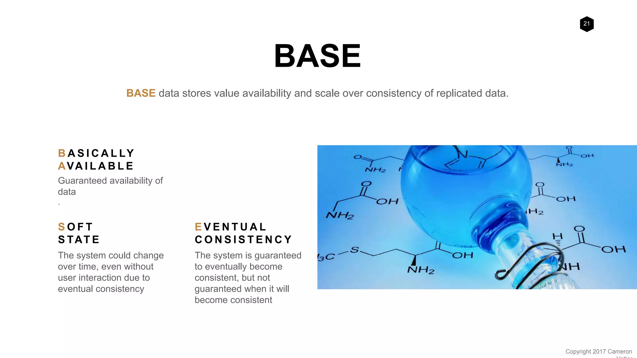 21
Copyright 2017 Cameron
BASE
BASE data stores value availability and scale over consistency of replicated data.
B A S I C A L LY
AVA I L A B L E
Guaranteed availability of
data
.
S O F T
S TAT E
The system could change
over time, even without
user interaction due to
eventual consistency
E V E N T U A L
C O N S I S T E N C Y
The system is guaranteed
to eventually become
consistent, but not
guaranteed when it will
become consistent
 