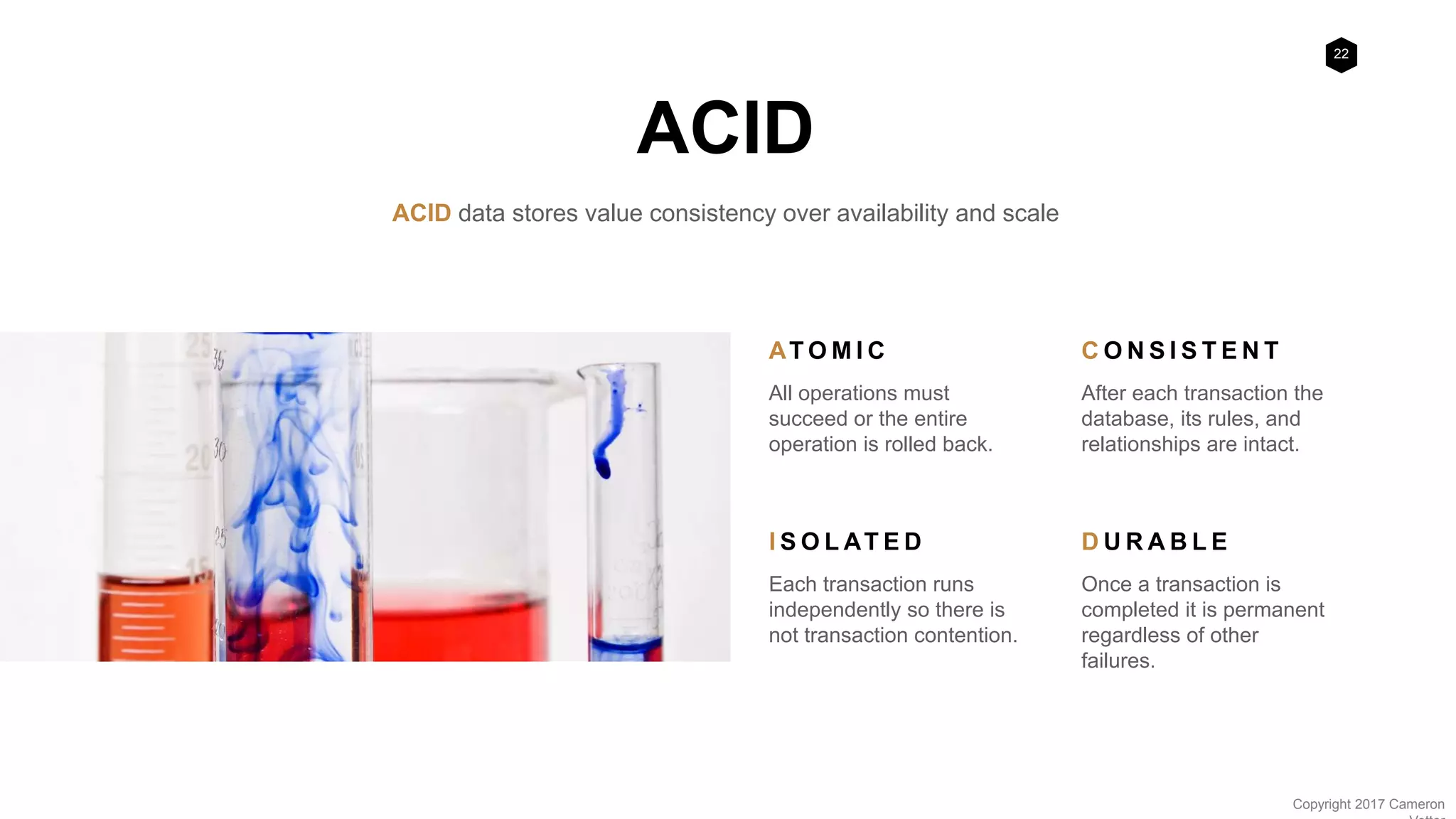 22
Copyright 2017 Cameron
ACID
ACID data stores value consistency over availability and scale
AT O M I C
All operations must
succeed or the entire
operation is rolled back.
C O N S I S T E N T
After each transaction the
database, its rules, and
relationships are intact.
I S O L AT E D
Each transaction runs
independently so there is
not transaction contention.
D U R A B L E
Once a transaction is
completed it is permanent
regardless of other
failures.
 