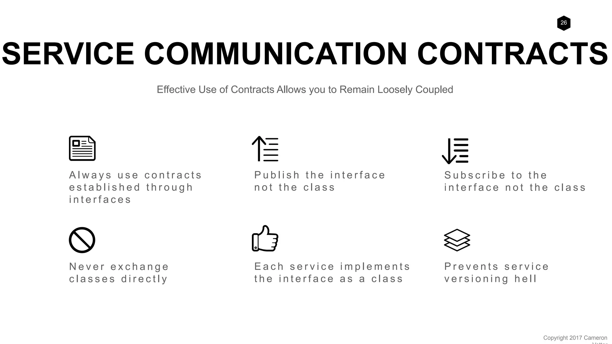 26
Copyright 2017 Cameron
S u b s c r i b e t o t h e
i n t e r f a c e n o t t h e c l a s s
N e v e r e x c h a n g e
c l a s s e s d i r e c t l y
P u b l i s h t h e i n t e r f a c e
n o t t h e c l a s s
E a c h s e r v i c e i m p l e m e n t s
t h e i n t e r f a c e a s a c l a s s
P r e v e n t s s e r v i c e
v e r s i o n i n g h e l l
SERVICE COMMUNICATION CONTRACTS
Effective Use of Contracts Allows you to Remain Loosely Coupled
A l w a y s u s e c o n t r a c t s
e s t a b l i s h e d t h r o u g h
i n t e r f a c e s
 
