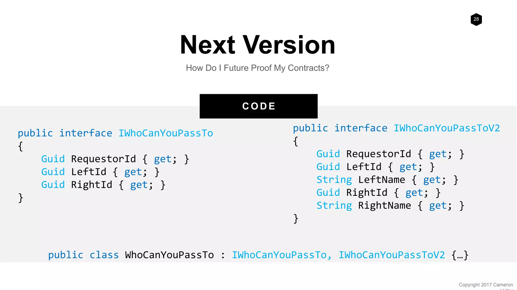 28
Copyright 2017 Cameron
C O D E
Next Version
How Do I Future Proof My Contracts?
public interface IWhoCanYouPassTo
{
Guid RequestorId { get; }
Guid LeftId { get; }
Guid RightId { get; }
}
public interface IWhoCanYouPassToV2
{
Guid RequestorId { get; }
Guid LeftId { get; }
String LeftName { get; }
Guid RightId { get; }
String RightName { get; }
}
public class WhoCanYouPassTo : IWhoCanYouPassTo, IWhoCanYouPassToV2 {…}
 