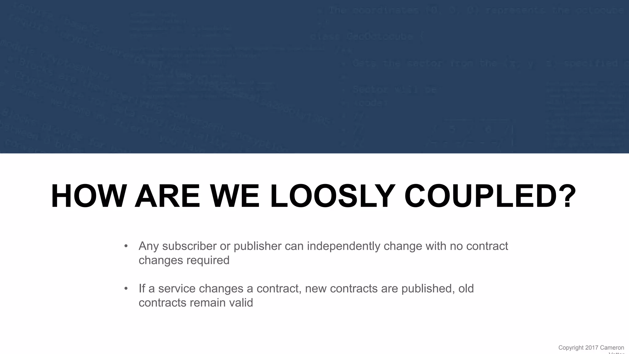 29
Copyright 2017 Cameron
HOW ARE WE LOOSLY COUPLED?
• Any subscriber or publisher can independently change with no contract
changes required
• If a service changes a contract, new contracts are published, old
contracts remain valid
 