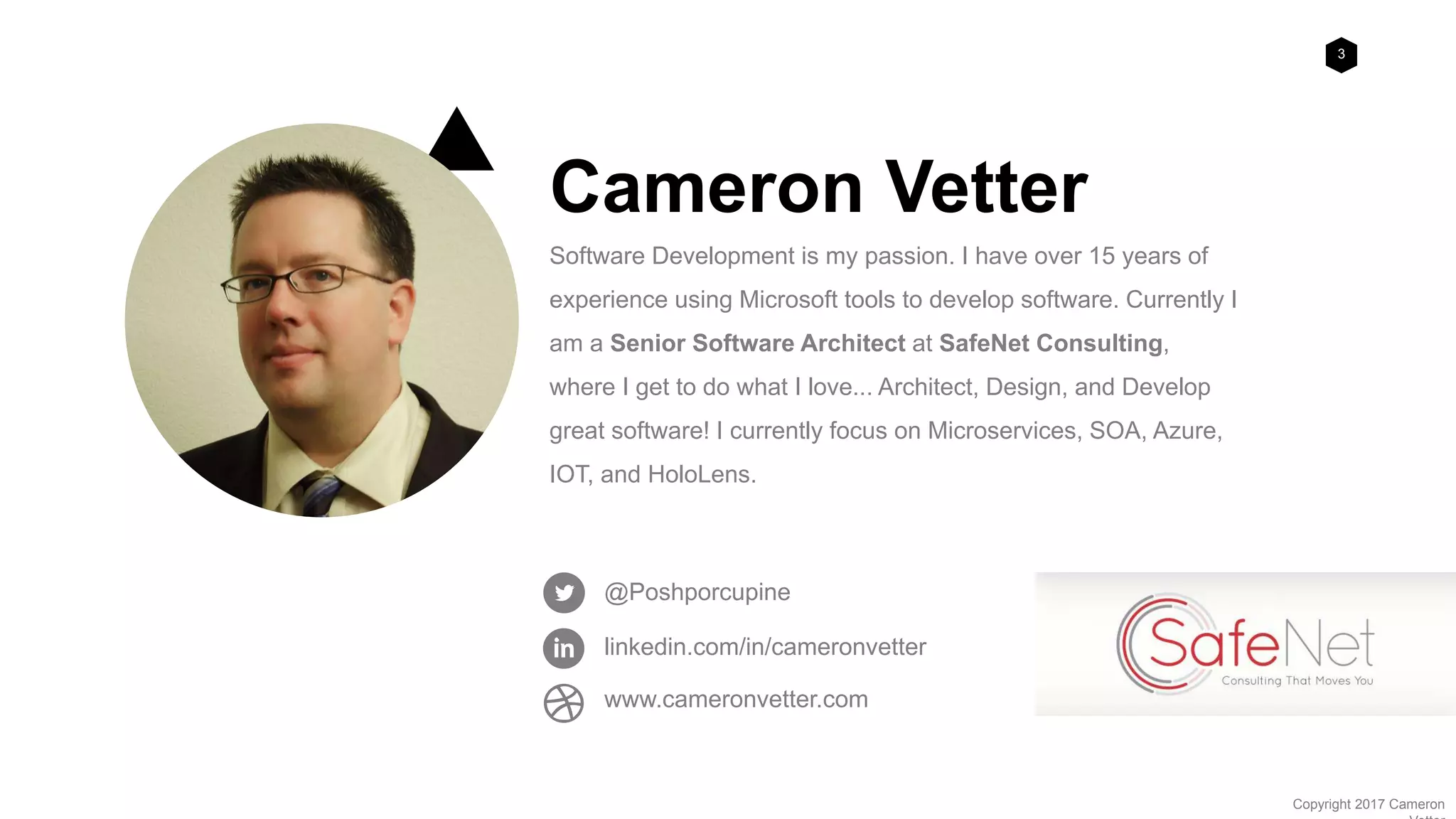 3
Copyright 2017 Cameron
Cameron Vetter
Software Development is my passion. I have over 15 years of
experience using Microsoft tools to develop software. Currently I
am a Senior Software Architect at SafeNet Consulting,
where I get to do what I love... Architect, Design, and Develop
great software! I currently focus on Microservices, SOA, Azure,
IOT, and HoloLens.
@Poshporcupine
linkedin.com/in/cameronvetter
www.cameronvetter.com
 