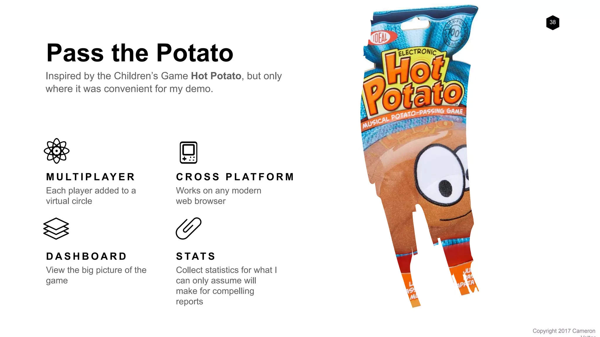 38
Copyright 2017 Cameron
Pass the Potato
Inspired by the Children’s Game Hot Potato, but only
where it was convenient for my demo.
M U LT I P L AY E R
Each player added to a
virtual circle
C R O S S P L AT F O R M
Works on any modern
web browser
D A S H B O A R D
View the big picture of the
game
S TAT S
Collect statistics for what I
can only assume will
make for compelling
reports
 