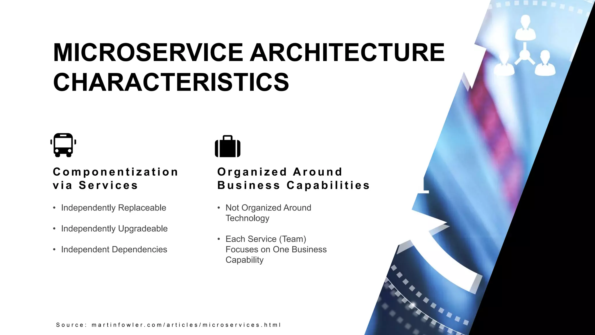 9
Copyright 2017 Cameron
MICROSERVICE ARCHITECTURE
CHARACTERISTICS
S o u r c e : m a r t i n f o w l e r . c o m / a r t i c l e s / m i c r o s e r v i c e s . h t m l
C o m p o n e n t i z a t i o n
v i a S e r v i c e s
• Independently Replaceable
• Independently Upgradeable
• Independent Dependencies
O r g a n i z e d A r o u n d
B u s i n e s s C a p a b i l i t i e s
• Not Organized Around
Technology
• Each Service (Team)
Focuses on One Business
Capability
 