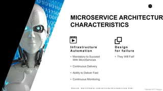 12
Copyright 2017 Cameron
MICROSERVICE ARCHITECTUR
CHARACTERISTICS
S o u r c e : m a r t i n f o w l e r . c o m / a r t i c l e s / m i c r o s e r v i c e s . h t m l
I n f r a s t r u c t u r e
A u t o m a t i o n
• Mandatory to Succeed
With MicroServices
• Continuous Delivery
• Ability to Deliver Fast
• Continuous Monitoring
D e s i g n
f o r f a i l u r e
• They Will Fail!
 