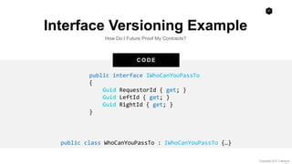 27
Copyright 2017 Cameron
C O D E
Interface Versioning Example
How Do I Future Proof My Contracts?
public interface IWhoCanYouPassTo
{
Guid RequestorId { get; }
Guid LeftId { get; }
Guid RightId { get; }
}
public class WhoCanYouPassTo : IWhoCanYouPassTo {…}
 