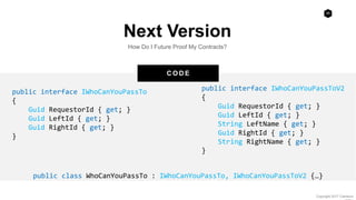 28
Copyright 2017 Cameron
C O D E
Next Version
How Do I Future Proof My Contracts?
public interface IWhoCanYouPassTo
{
Guid RequestorId { get; }
Guid LeftId { get; }
Guid RightId { get; }
}
public interface IWhoCanYouPassToV2
{
Guid RequestorId { get; }
Guid LeftId { get; }
String LeftName { get; }
Guid RightId { get; }
String RightName { get; }
}
public class WhoCanYouPassTo : IWhoCanYouPassTo, IWhoCanYouPassToV2 {…}
 