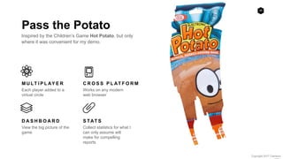 38
Copyright 2017 Cameron
Pass the Potato
Inspired by the Children’s Game Hot Potato, but only
where it was convenient for my demo.
M U LT I P L AY E R
Each player added to a
virtual circle
C R O S S P L AT F O R M
Works on any modern
web browser
D A S H B O A R D
View the big picture of the
game
S TAT S
Collect statistics for what I
can only assume will
make for compelling
reports
 