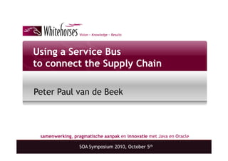 Vision ~ Knowledge ~ Results




Using a Service Bus
to connect the Supply Chain

Peter Paul van de Beek



 samenwerking, pragmatische aanpak en innovatie met Java en Oracle

                  SOA Symposium 2010, October 5th
 