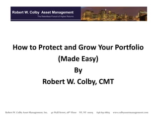 Robert W. Colby Asset Management
                            The Relentless Pursuit of Higher Returns




      How to Protect and Grow Your Portfolio
                   (Made Easy)
                       By
              Robert W. Colby, CMT


Robert W. Colby Asset Management, Inc.    40 Wall Street, 28th Floor   NY, NY 10005   646-652-6879   www.colbyassetmanagement.com
 