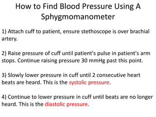 How to Find Blood Pressure Using A
           Sphygmomanometer
1) Attach cuff to patient, ensure stethoscope is over brachial
artery.

2) Raise pressure of cuff until patient's pulse in patient's arm
stops. Continue raising pressure 30 mmHg past this point.

3) Slowly lower pressure in cuff until 2 consecutive heart
beats are heard. This is the systolic pressure.

4) Continue to lower pressure in cuff until beats are no longer
heard. This is the diastolic pressure.
 