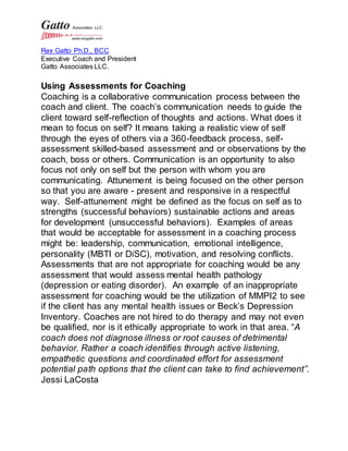 Rex Gatto Ph.D., BCC
Executive Coach and President
Gatto Associates LLC.
Using Assessments for Coaching
Coaching is a collaborative communication process between the
coach and client. The coach’s communication needs to guide the
client toward self-reflection of thoughts and actions. What does it
mean to focus on self? It means taking a realistic view of self
through the eyes of others via a 360-feedback process, self-
assessment skilled-based assessment and or observations by the
coach, boss or others. Communication is an opportunity to also
focus not only on self but the person with whom you are
communicating. Attunement is being focused on the other person
so that you are aware - present and responsive in a respectful
way. Self-attunement might be defined as the focus on self as to
strengths (successful behaviors) sustainable actions and areas
for development (unsuccessful behaviors). Examples of areas
that would be acceptable for assessment in a coaching process
might be: leadership, communication, emotional intelligence,
personality (MBTI or DiSC), motivation, and resolving conflicts.
Assessments that are not appropriate for coaching would be any
assessment that would assess mental health pathology
(depression or eating disorder). An example of an inappropriate
assessment for coaching would be the utilization of MMPI2 to see
if the client has any mental health issues or Beck’s Depression
Inventory. Coaches are not hired to do therapy and may not even
be qualified, nor is it ethically appropriate to work in that area. “A
coach does not diagnose illness or root causes of detrimental
behavior. Rather a coach identifies through active listening,
empathetic questions and coordinated effort for assessment
potential path options that the client can take to find achievement”.
Jessi LaCosta
 