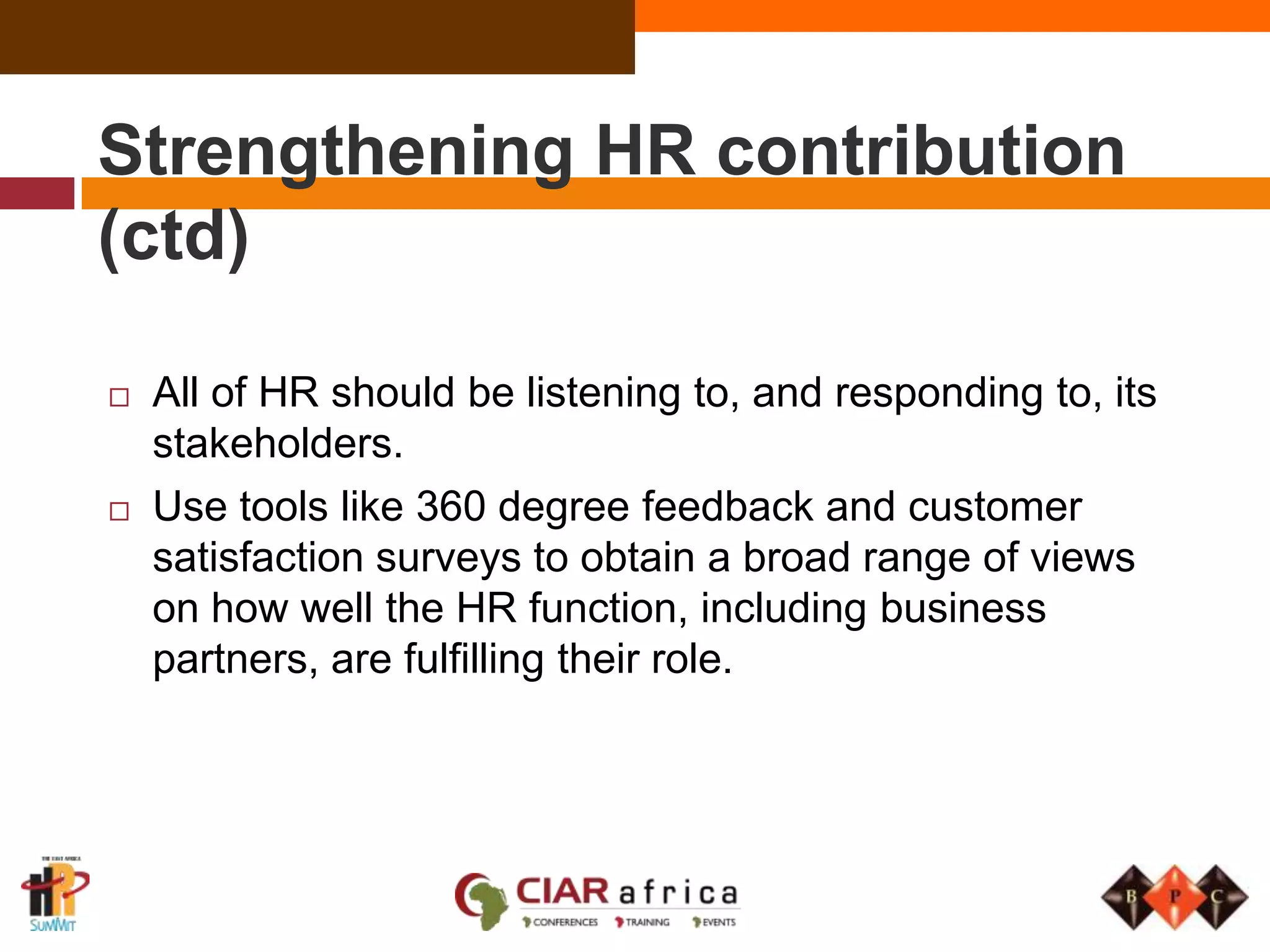 Strengthening HR ContributionTaking an interest in the key business performance measures, for example, sales, costs, production, utilization.Making sure that business partners are involved in the business planning process at the outset and that they are well prepared for planning meetings.Setting the personal objectives of strategic HR Partners (and those in centres of excellence) so that they are aligned to those of managers in the business areas that they are assigned to.Maintaining an on-going debate about how HR is performing. Ask the organization's leaders, line managers, HR professionals and other functions.