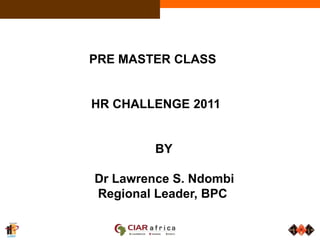                   PRE MASTER CLASS 		HR CHALLENGE 2011 				BY  Dr Lawrence S. Ndombi Regional Leader, BPC 