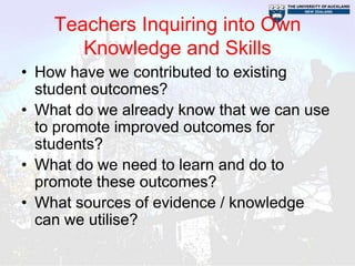 Teachers Inquiring into Own
       Knowledge and Skills
• How have we contributed to existing
  student outcomes?
• What do we already know that we can use
  to promote improved outcomes for
  students?
• What do we need to learn and do to
  promote these outcomes?
• What sources of evidence / knowledge
  can we utilise?
 