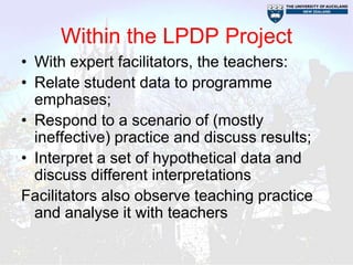 Within the LPDP Project
• With expert facilitators, the teachers:
• Relate student data to programme
  emphases;
• Respond to a scenario of (mostly
  ineffective) practice and discuss results;
• Interpret a set of hypothetical data and
  discuss different interpretations
Facilitators also observe teaching practice
  and analyse it with teachers
 