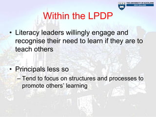 Within the LPDP
• Literacy leaders willingly engage and
  recognise their need to learn if they are to
  teach others

• Principals less so
  – Tend to focus on structures and processes to
    promote others’ learning
 
