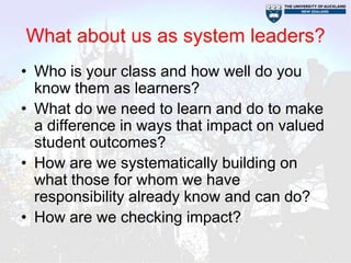 What about us as system leaders?
• Who is your class and how well do you
  know them as learners?
• What do we need to learn and do to make
  a difference in ways that impact on valued
  student outcomes?
• How are we systematically building on
  what those for whom we have
  responsibility already know and can do?
• How are we checking impact?
 