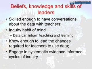 Beliefs, knowledge and skills of
              leaders
• Skilled enough to have conversations
  about the data with teachers;
• Inquiry habit of mind
  – Data can inform teaching and learning
• Know enough to lead the changes
  required for teachers to use data;
• Engage in systematic evidence-informed
  cycles of inquiry
 