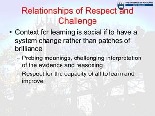 Relationships of Respect and
             Challenge
• Context for learning is social if to have a
  system change rather than patches of
  brilliance
  – Probing meanings, challenging interpretation
    of the evidence and reasoning
  – Respect for the capacity of all to learn and
    improve
 